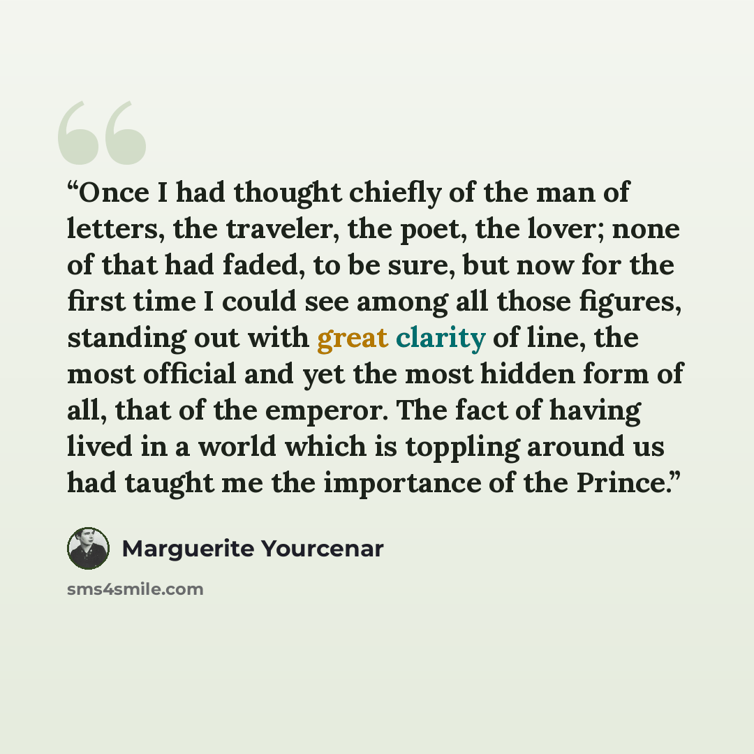 “Once I had thought chiefly of the man of letters, the traveler, the poet, the lover; none of that had faded, to be sure, but now for the first time I could see among all those figures, standing out with great clarity of line, the most official and yet the most hidden form of all, that of the…” quote by Marguerite Yourcenar