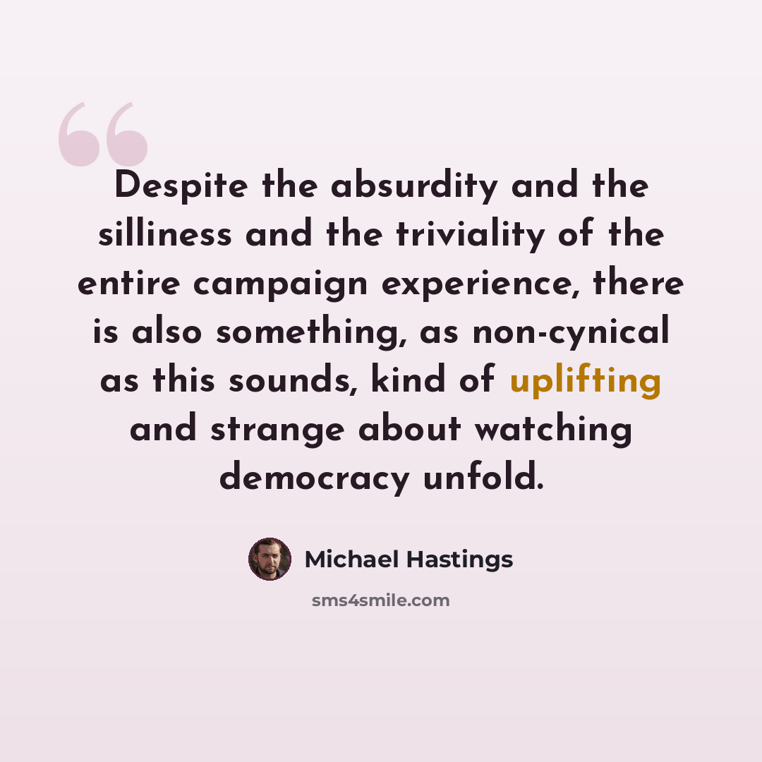 “Despite the absurdity and the silliness and the triviality of the entire campaign experience, there is also something, as non-cynical as this sounds, kind of uplifting and strange about watching democracy unfold.” quote by Michael Hastings