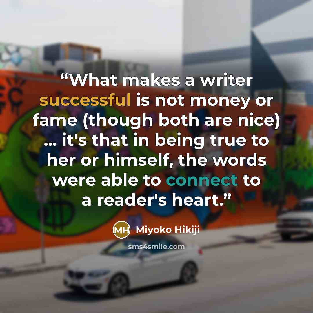 “What makes a writer successful is not money or fame (though both are nice) ... it's that in being true to her or himself, the words were able to connect to a reader's heart.” quote by Miyoko Hikiji