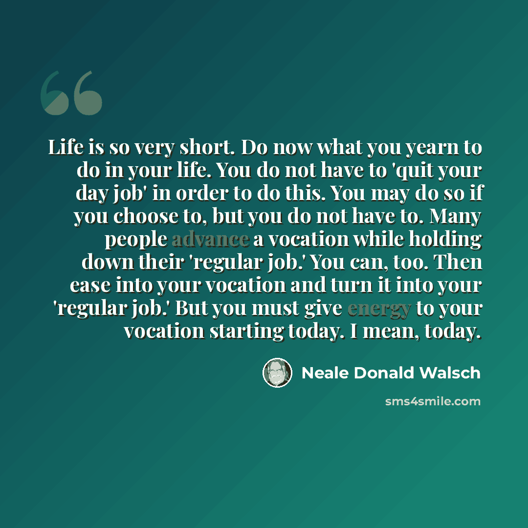 “Life is so very short. Do now what you yearn to do in your life. You do not have to 'quit your day job' in order to do this. You may do so if you choose to, but you do not have to. Many people advance a vocation while holding down their 'regular job.' You can, too. Then ease into your vocation and…” quote by Neale Donald Walsch