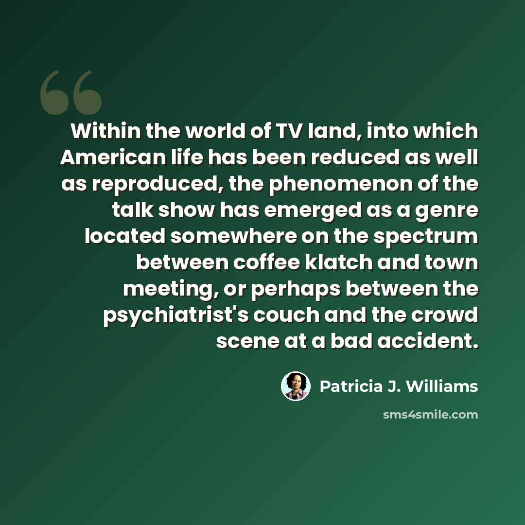 “Within the world of TV land, into which American life has been reduced as well as reproduced, the phenomenon of the talk show has emerged as a genre located somewhere on the spectrum between coffee klatch and town meeting, or perhaps between the psychiatrist's couch and the crowd scene at a bad…” quote by Patricia J. Williams