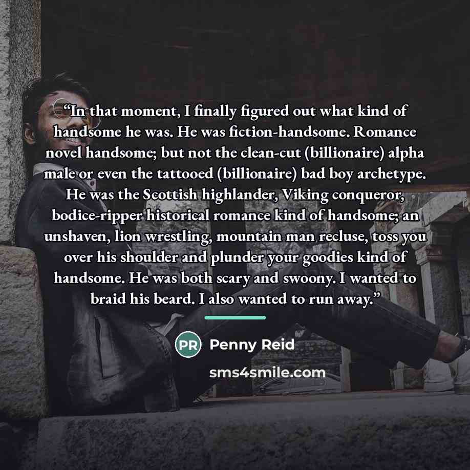 “In that moment, I finally figured out what kind of handsome he was. He was fiction-handsome. Romance novel handsome; but not the clean-cut (billionaire) alpha male or even the tattooed (billionaire) bad boy archetype. He was the Scottish highlander, Viking conqueror, bodice-ripper historical…” quote by Penny Reid