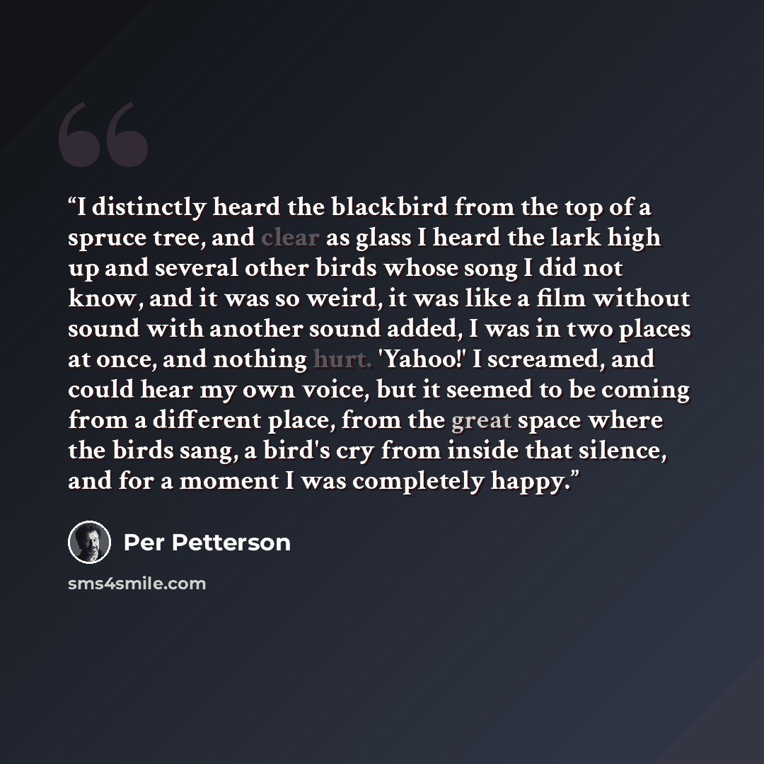 “I distinctly heard the blackbird from the top of a spruce tree, and clear as glass I heard the lark high up and several other birds whose song I did not know, and it was so weird, it was like a film without sound with another sound added, I was in two places at once, and nothing hurt. 'Yahoo!' I…” quote by Per Petterson