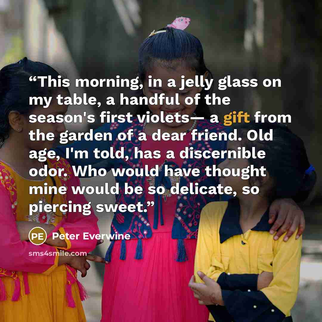 “This morning, in a jelly glass on my table, a handful of the season's first violets— a gift from the garden of a dear friend. Old age, I'm told, has a discernible odor. Who would have thought mine would be so delicate, so piercing sweet.” quote by Peter Everwine