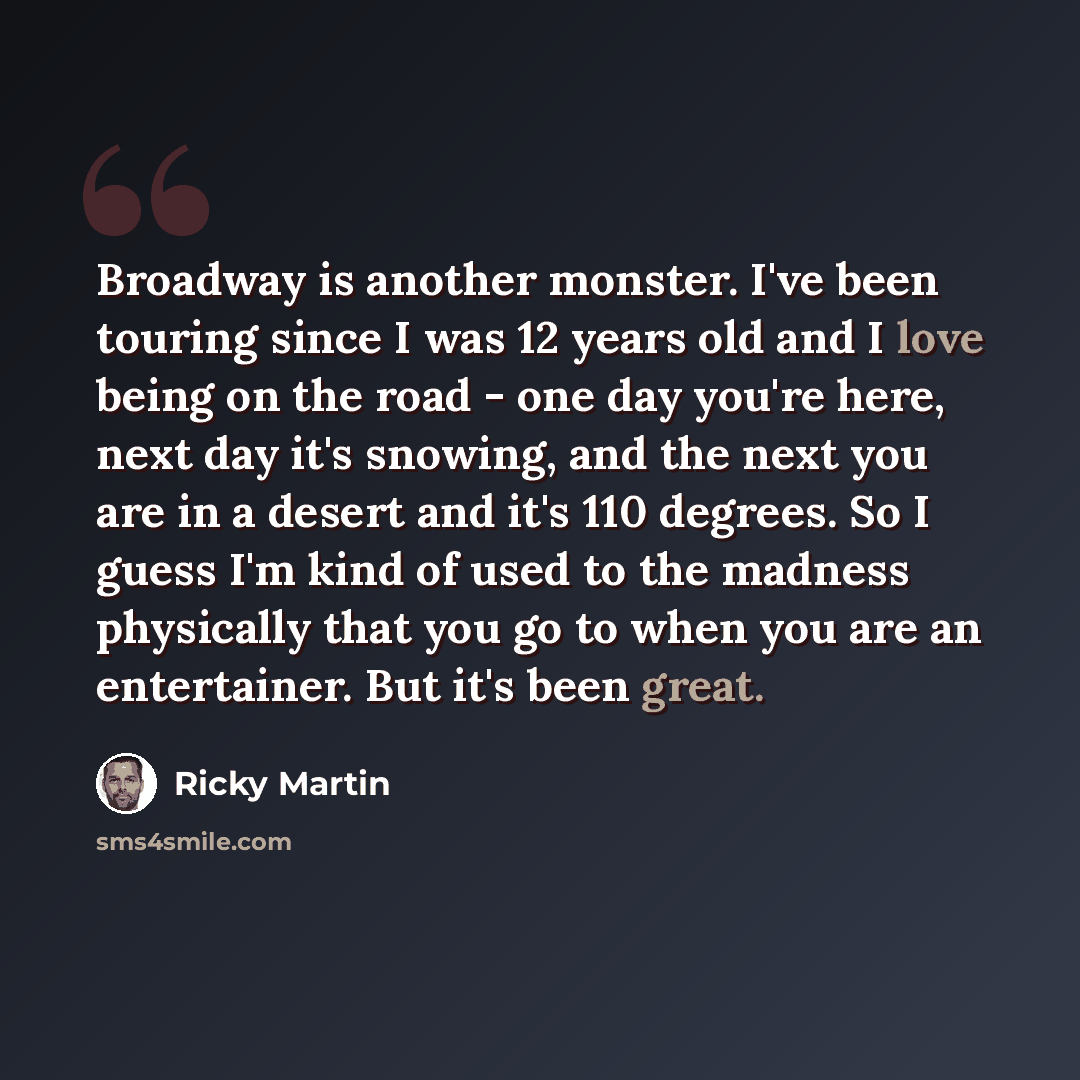 “Broadway is another monster. I've been touring since I was 12 years old and I love being on the road - one day you're here, next day it's snowing, and the next you are in a desert and it's 110 degrees. So I guess I'm kind of used to the madness physically that you go to when you are an…” quote by Ricky Martin