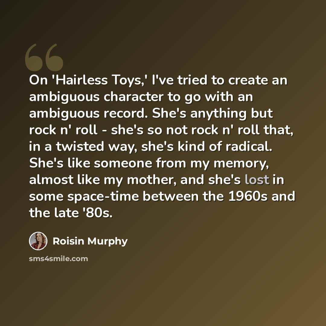 “On 'Hairless Toys,' I've tried to create an ambiguous character to go with an ambiguous record. She's anything but rock n' roll - she's so not rock n' roll that, in a twisted way, she's kind of radical. She's like someone from my memory, almost like my mother, and she's lost in some space-time…” quote by Roisin Murphy