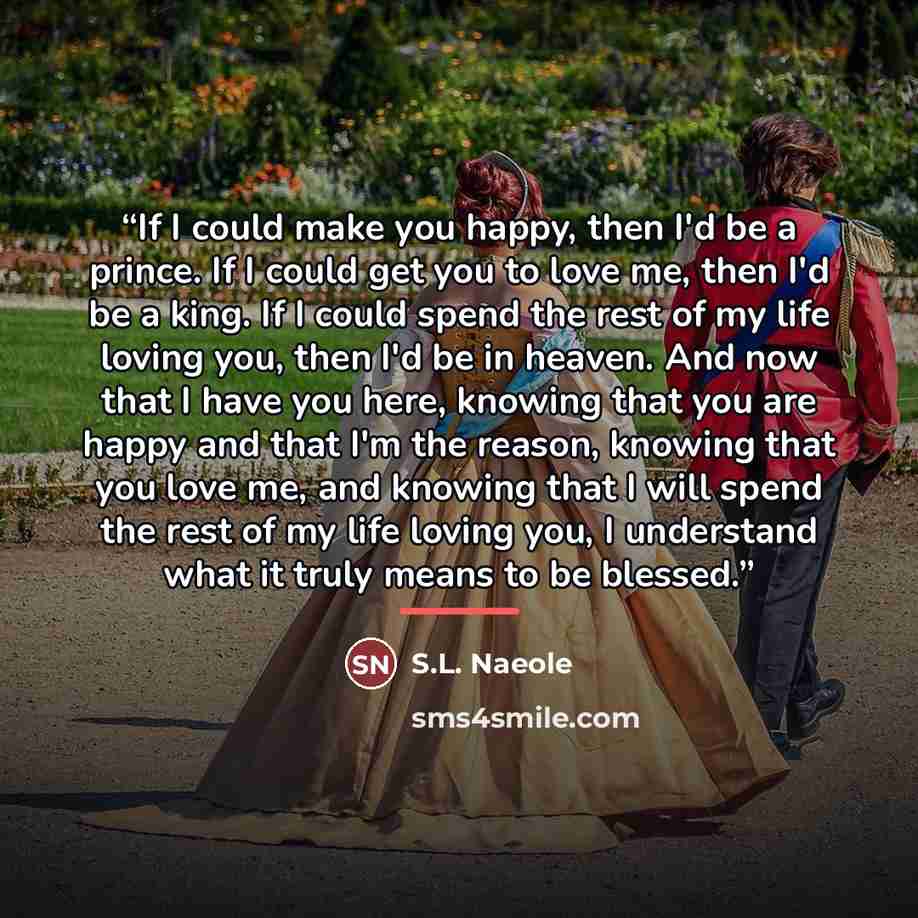 “If I could make you happy, then I'd be a prince. If I could get you to love me, then I'd be a king. If I could spend the rest of my life loving you, then I'd be in heaven. And now that I have you here, knowing that you are happy and that I'm the reason, knowing that you love me, and knowing that I…” quote by S.L. Naeole