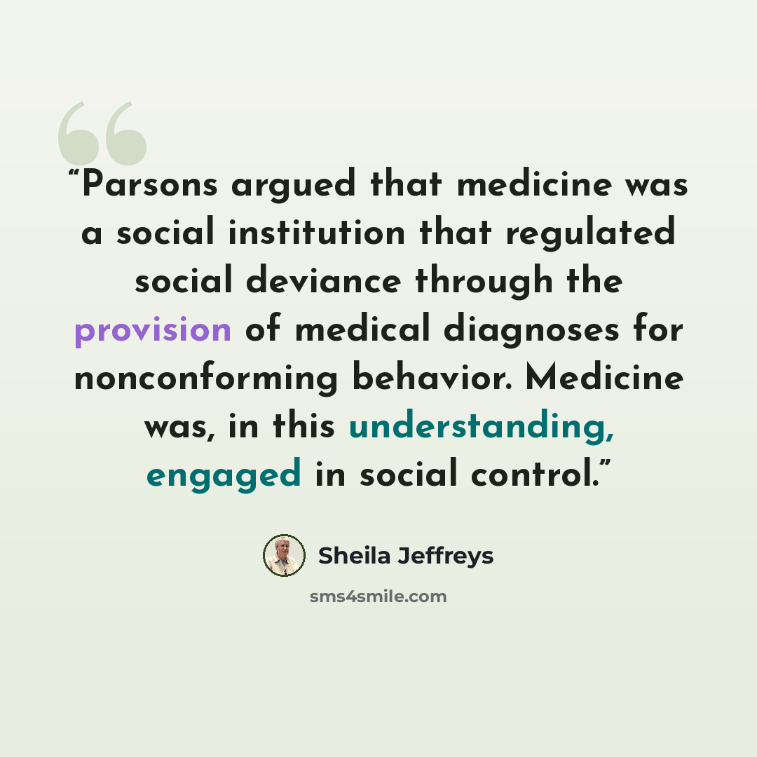 “Parsons argued that medicine was a social institution that regulated social deviance through the provision of medical diagnoses for nonconforming behavior. Medicine was, in this understanding, engaged in social control.” quote by Sheila Jeffreys
