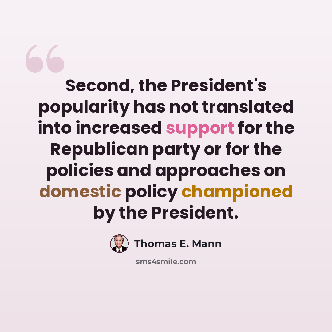 “Second, the President's popularity has not translated into increased support for the Republican party or for the policies and approaches on domestic policy championed by the President.” quote by Thomas E. Mann