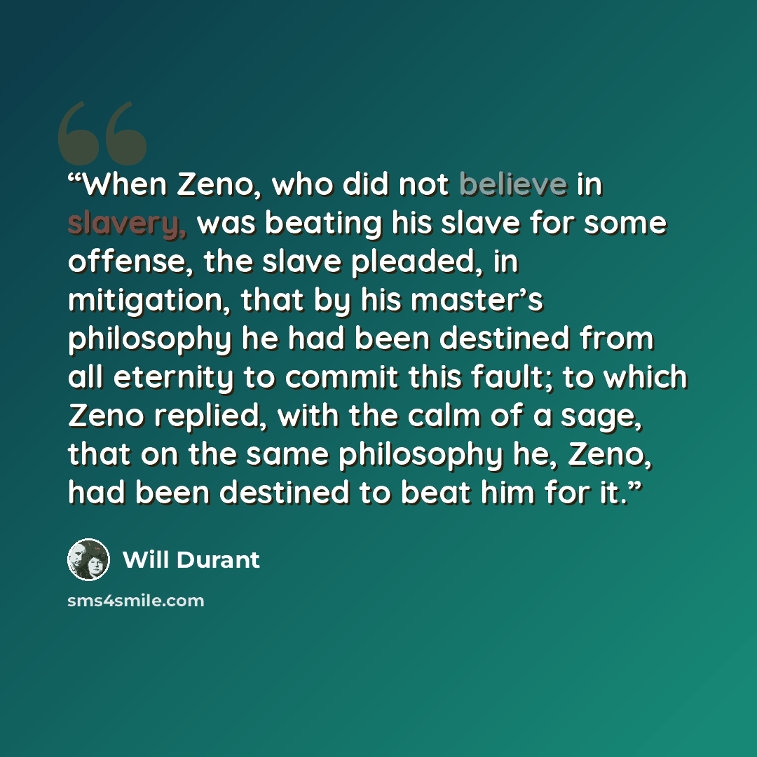 “When Zeno, who did not believe in slavery, was beating his slave for some offense, the slave pleaded, in mitigation, that by his master’s philosophy he had been destined from all eternity to commit this fault; to which Zeno replied, with the calm of a sage, that on the same philosophy he, Zeno…” quote by Will Durant