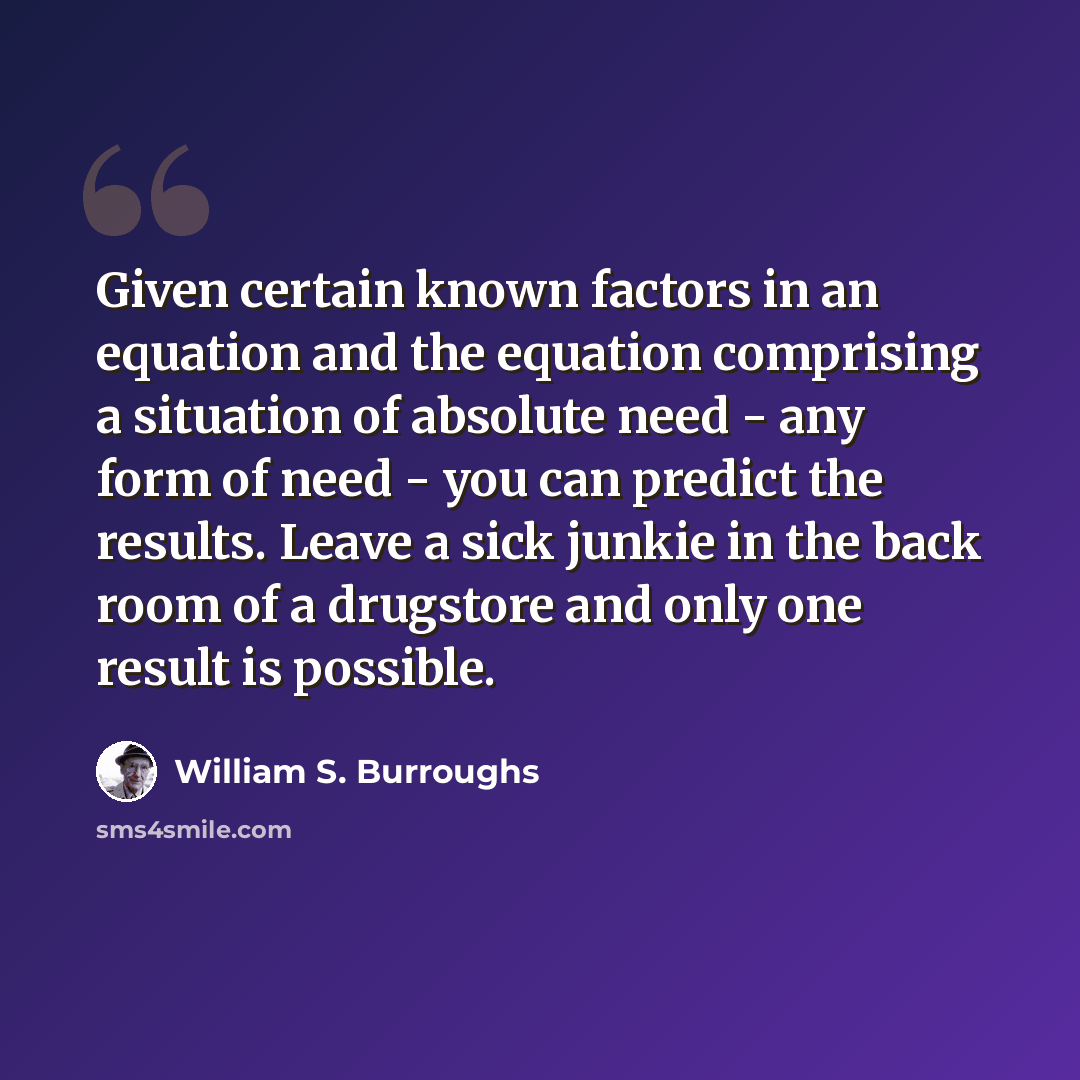 “Given certain known factors in an equation and the equation comprising a situation of absolute need - any form of need - you can predict the results. Leave a sick junkie in the back room of a drugstore and only one result is possible.” quote by William S. Burroughs