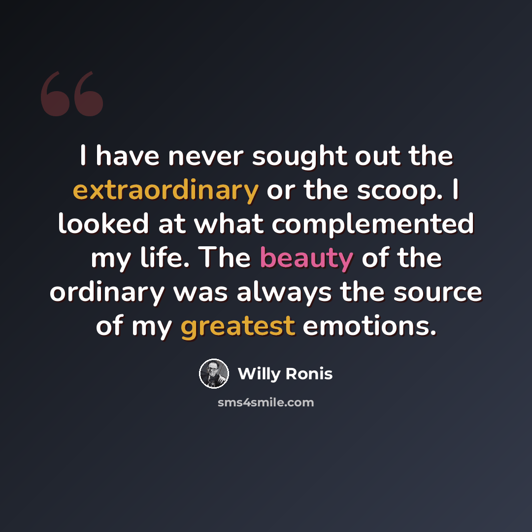 “I have never sought out the extraordinary or the scoop. I looked at what complemented my life. The beauty of the ordinary was always the source of my greatest emotions.” quote by Willy Ronis