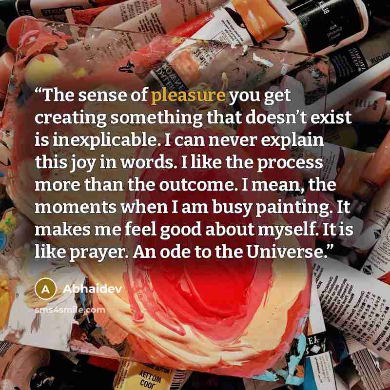“The sense of pleasure you get creating something that doesn’t exist is inexplicable. I can never explain this joy in words. I like the process more than the outcome. I mean, the moments when I am busy painting. It makes me feel good about myself. It is like prayer. An ode to the Universe.” quote by Abhaidev