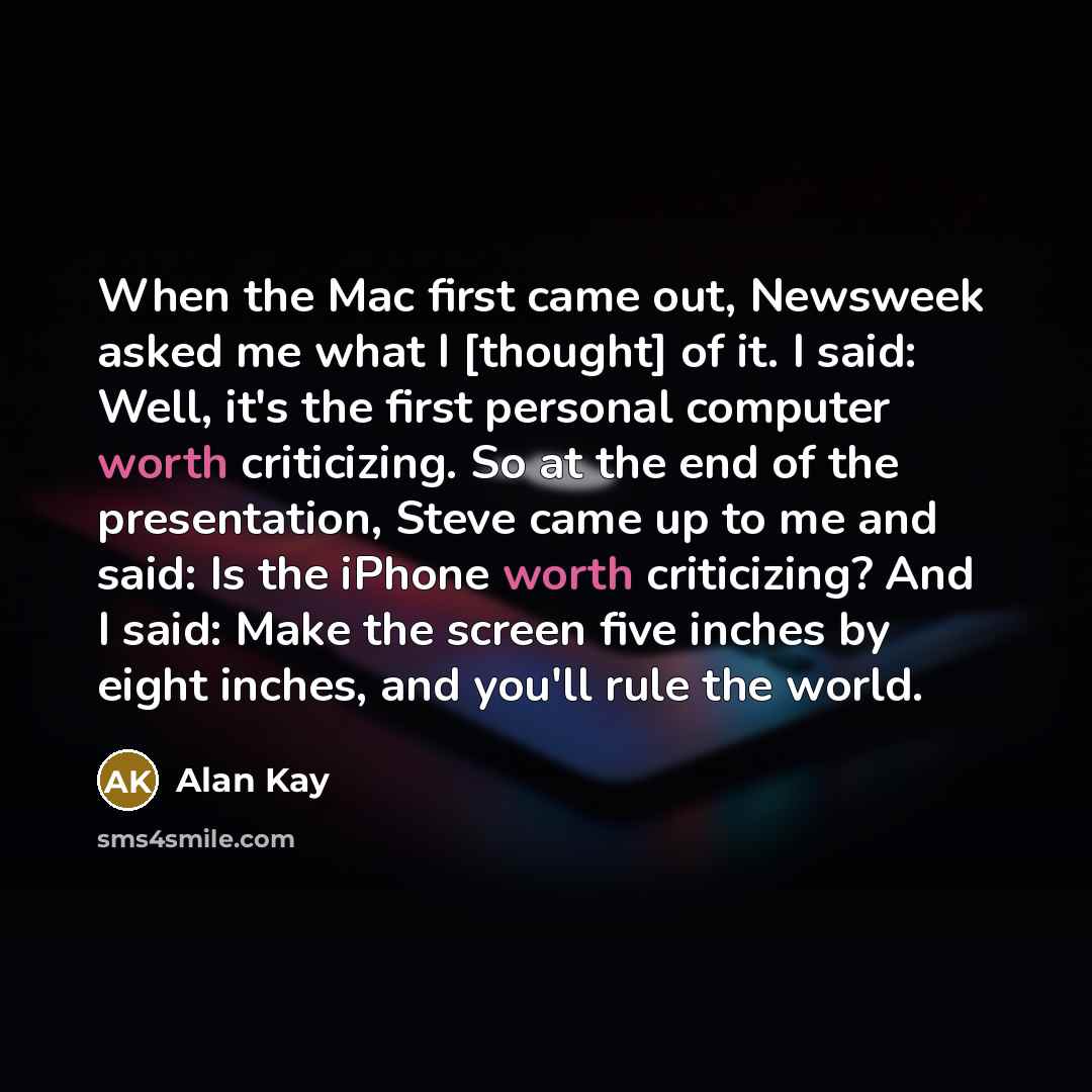 “When the Mac first came out, Newsweek asked me what I [thought] of it. I said: Well, it's the first personal computer worth criticizing. So at the end of the presentation, Steve came up to me and said: Is the iPhone worth criticizing? And I said: Make the screen five inches by eight inches, and…” quote by Alan Kay