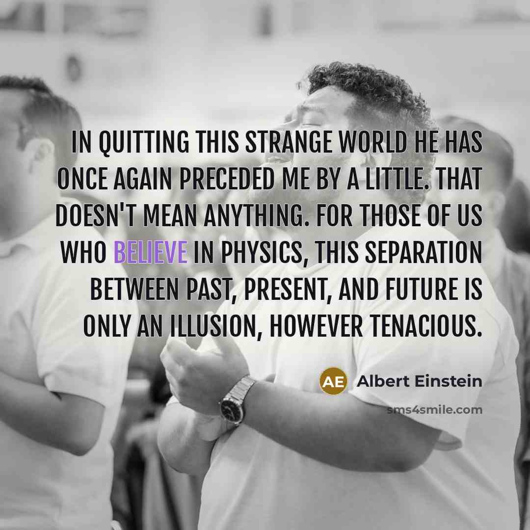 “In quitting this strange world he has once again preceded me by a little. That doesn't mean anything. For those of us who believe in physics, this separation between past, present, and future is only an illusion, however tenacious.” quote by Albert Einstein