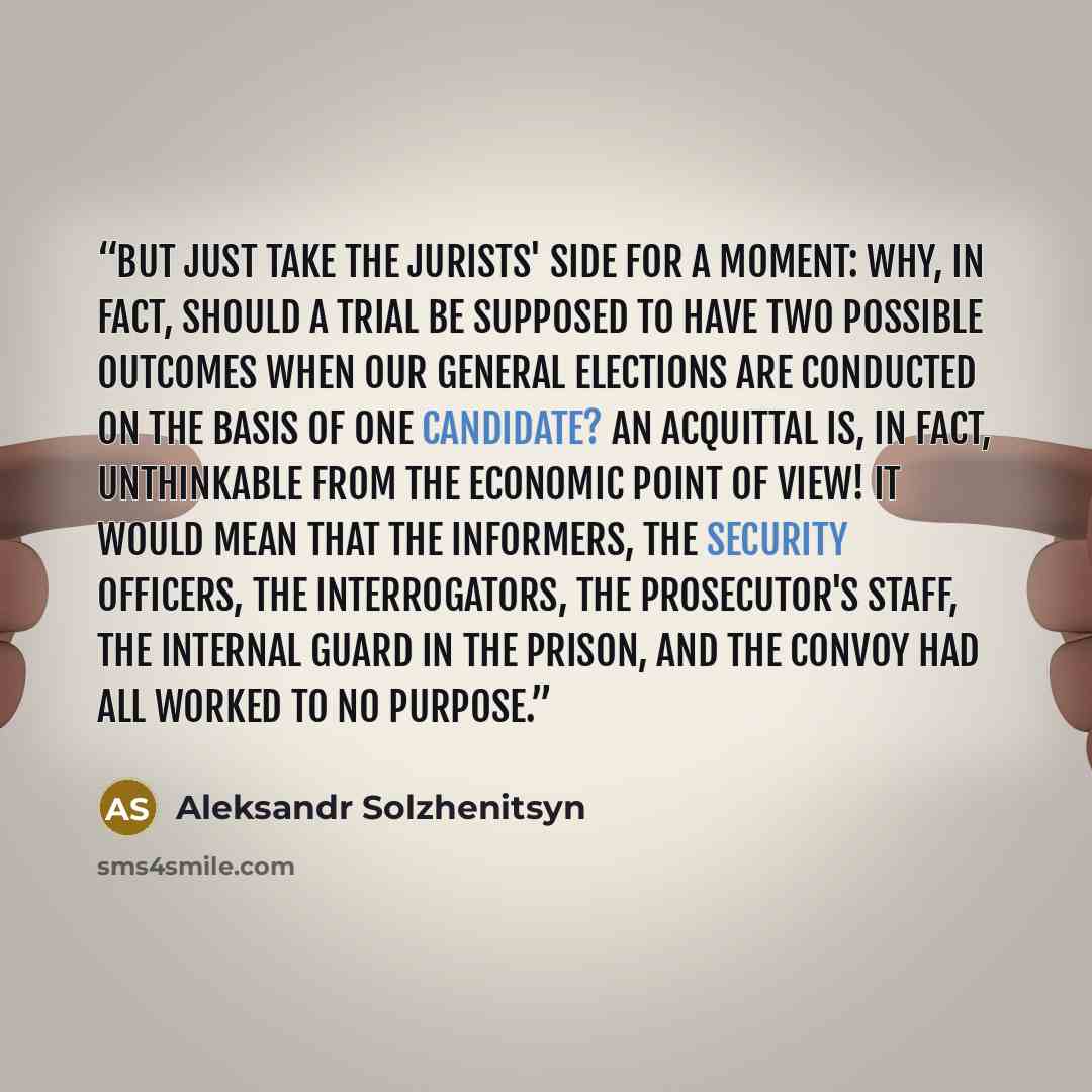 “But just take the jurists' side for a moment: why, in fact, should a trial be supposed to have two possible outcomes when our general elections are conducted on the basis of one candidate? An acquittal is, in fact, unthinkable from the economic point of view! It would mean that the informers, the…” quote by Aleksandr Solzhenitsyn