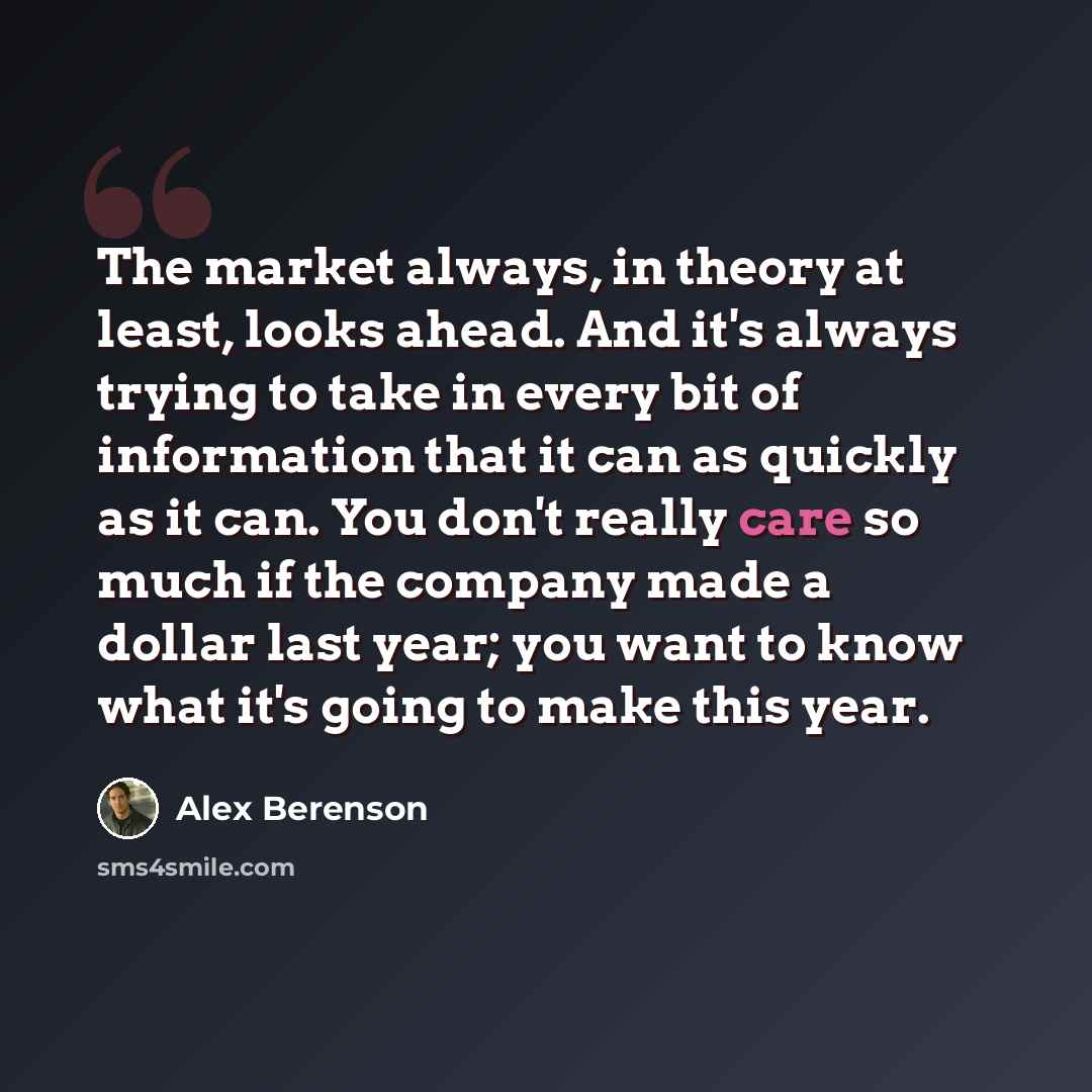 “The market always, in theory at least, looks ahead. And it's always trying to take in every bit of information that it can as quickly as it can. You don't really care so much if the company made a dollar last year; you want to know what it's going to make this year.” quote by Alex Berenson