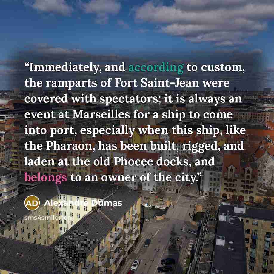 “Immediately, and according to custom, the ramparts of Fort Saint-Jean were covered with spectators; it is always an event at Marseilles for a ship to come into port, especially when this ship, like the Pharaon, has been built, rigged, and laden at the old Phocee docks, and belongs to an owner of…” quote by Alexandre Dumas