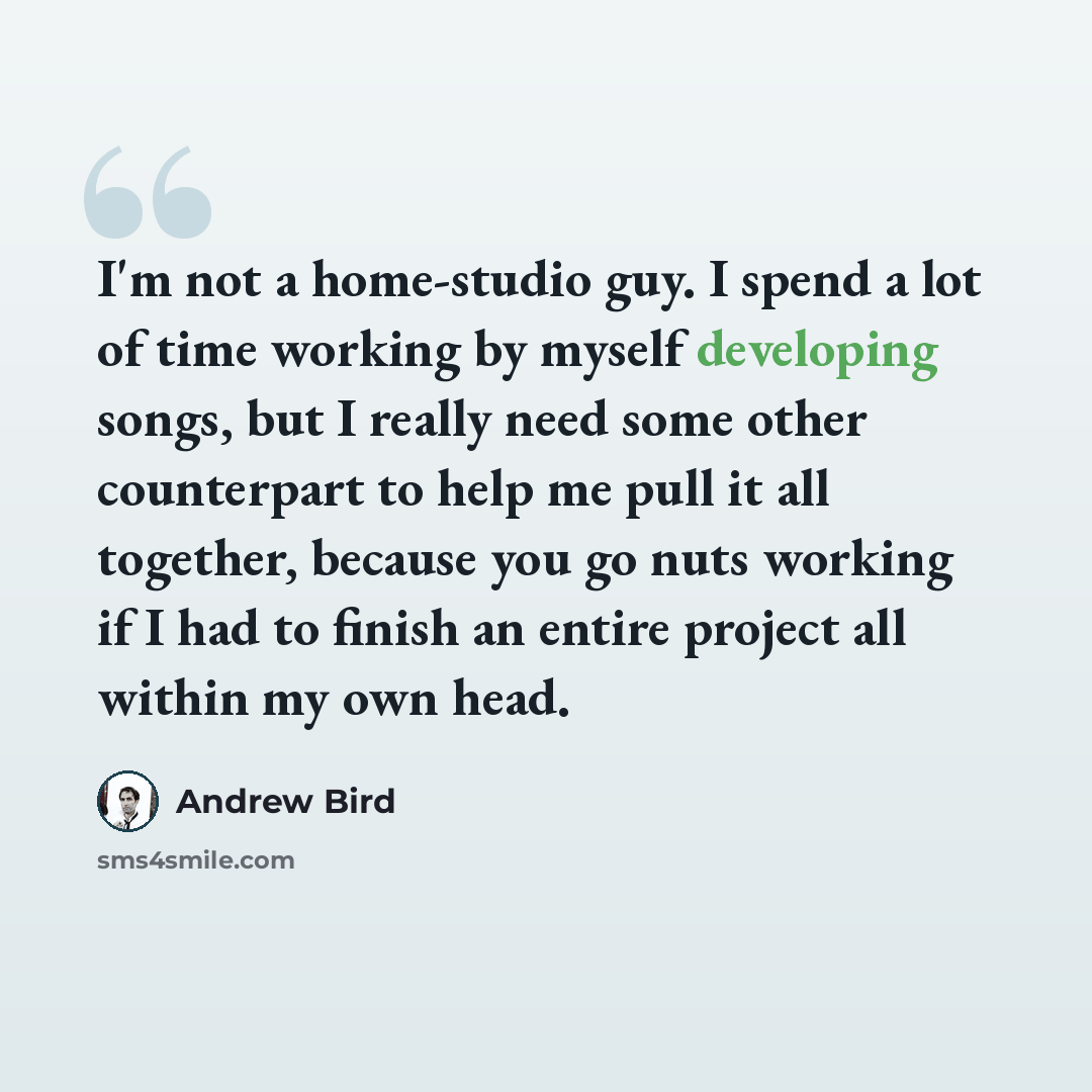 “I'm not a home-studio guy. I spend a lot of time working by myself developing songs, but I really need some other counterpart to help me pull it all together, because you go nuts working if I had to finish an entire project all within my own head.” quote by Andrew Bird