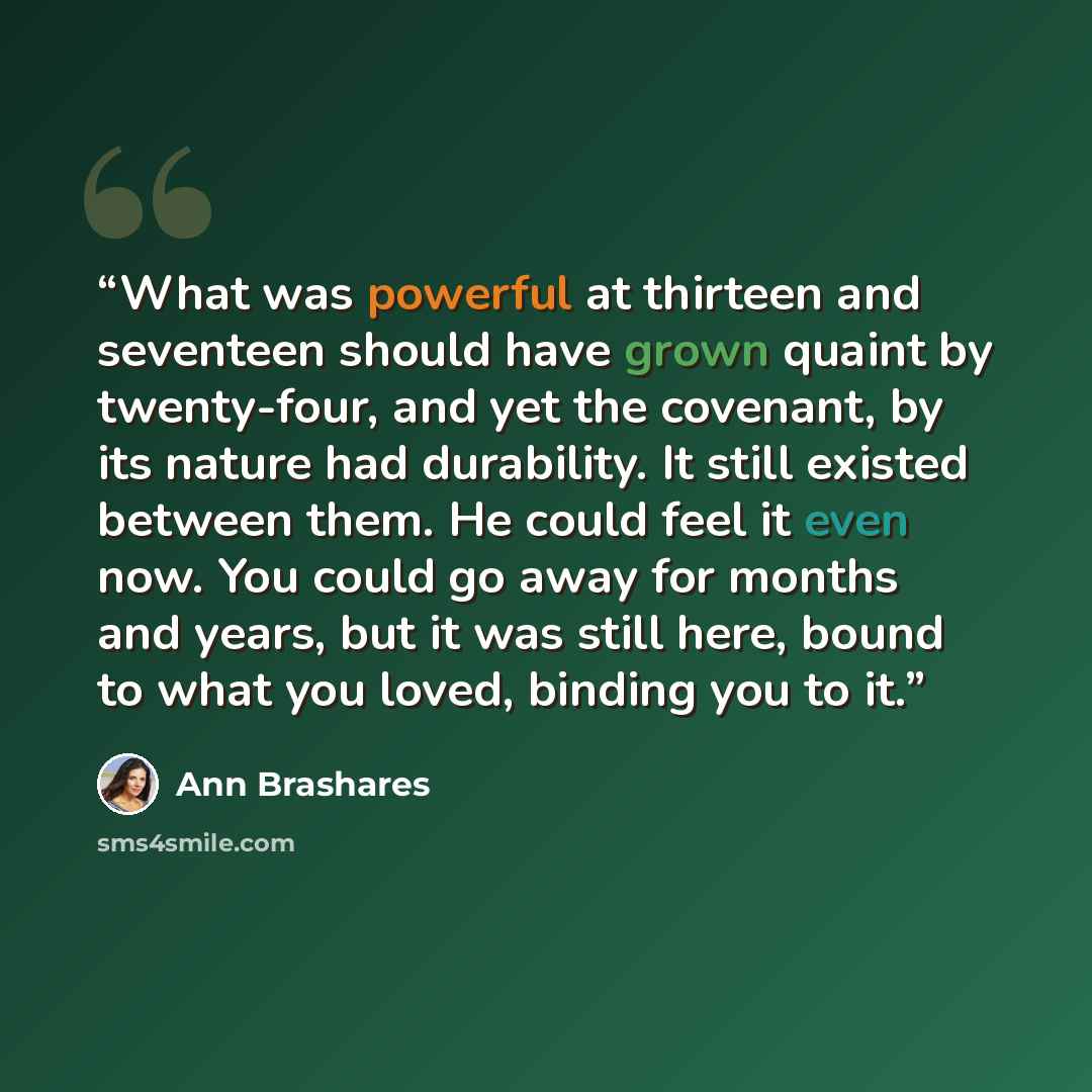 “What was powerful at thirteen and seventeen should have grown quaint by twenty-four, and yet the covenant, by its nature had durability. It still existed between them. He could feel it even now. You could go away for months and years, but it was still here, bound to what you loved, binding you to…” quote by Ann Brashares