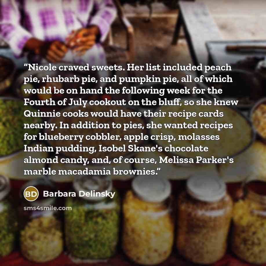 “Nicole craved sweets. Her list included peach pie, rhubarb pie, and pumpkin pie, all of which would be on hand the following week for the Fourth of July cookout on the bluff, so she knew Quinnie cooks would have their recipe cards nearby. In addition to pies, she wanted recipes for blueberry…” quote by Barbara Delinsky