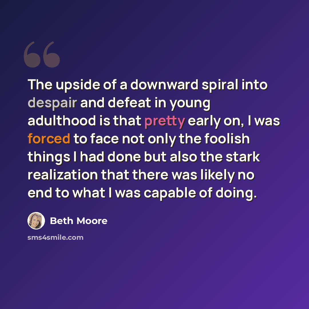 “The upside of a downward spiral into despair and defeat in young adulthood is that pretty early on, I was forced to face not only the foolish things I had done but also the stark realization that there was likely no end to what I was capable of doing.” quote by Beth Moore