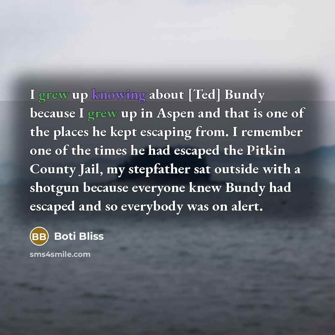 “I grew up knowing about [Ted] Bundy because I grew up in Aspen and that is one of the places he kept escaping from. I remember one of the times he had escaped the Pitkin County Jail, my stepfather sat outside with a shotgun because everyone knew Bundy had escaped and so everybody was on alert.” quote by Boti Bliss