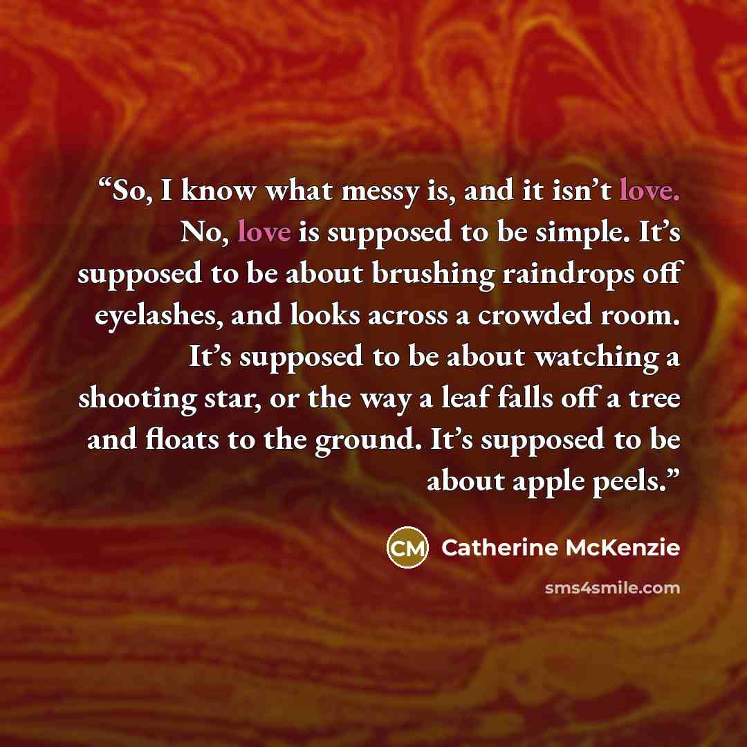 “So, I know what messy is, and it isn’t love. No, love is supposed to be simple. It’s supposed to be about brushing raindrops off eyelashes, and looks across a crowded room. It’s supposed to be about watching a shooting star, or the way a leaf falls off a tree and floats to the ground. It’s…” quote by Catherine McKenzie