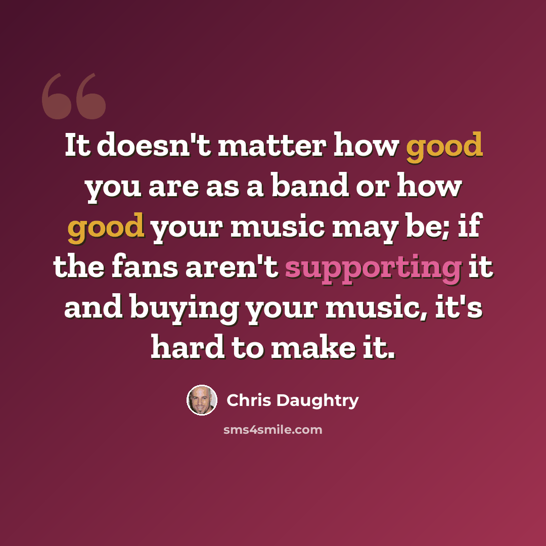 “It doesn't matter how good you are as a band or how good your music may be; if the fans aren't supporting it and buying your music, it's hard to make it.” quote by Chris Daughtry