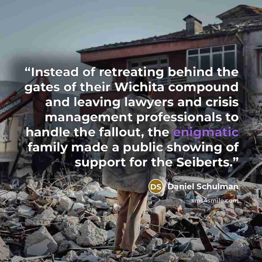 “Instead of retreating behind the gates of their Wichita compound and leaving lawyers and crisis management professionals to handle the fallout, the enigmatic family made a public showing of support for the Seiberts.” quote by Daniel Schulman