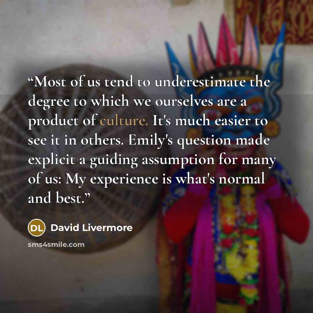 “Most of us tend to underestimate the degree to which we ourselves are a product of culture. It's much easier to see it in others. Emily's question made explicit a guiding assumption for many of us: My experience is what's normal and best.” quote by David Livermore