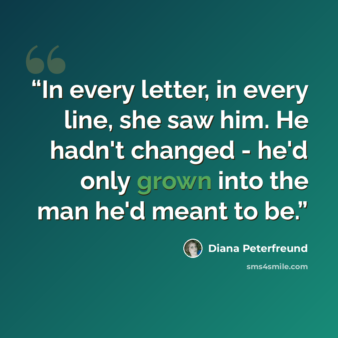 “In every letter, in every line, she saw him. He hadn't changed - he'd only grown into the man he'd meant to be.” quote by Diana Peterfreund