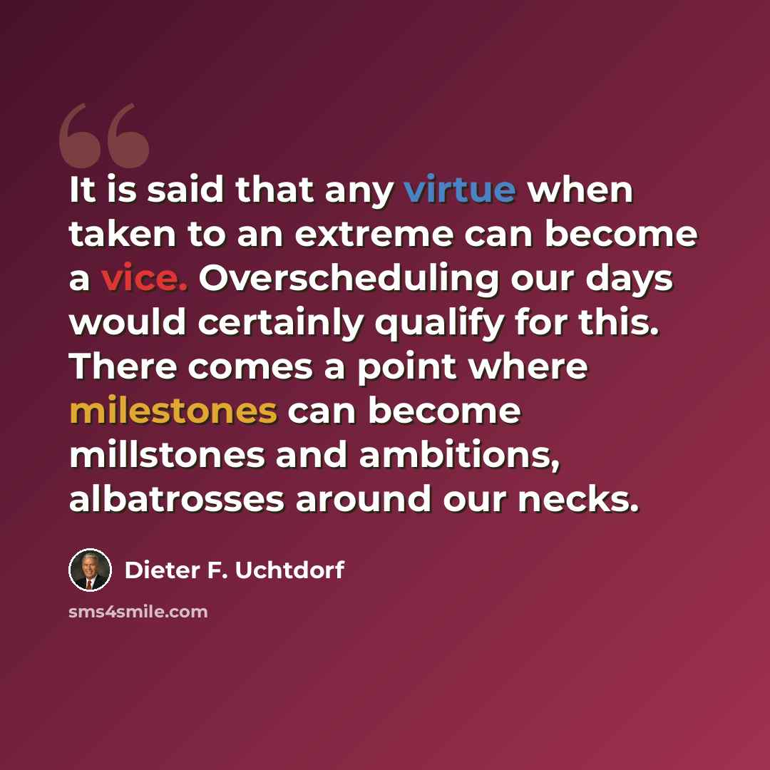“It is said that any virtue when taken to an extreme can become a vice. Overscheduling our days would certainly qualify for this. There comes a point where milestones can become millstones and ambitions, albatrosses around our necks.” quote by Dieter F. Uchtdorf