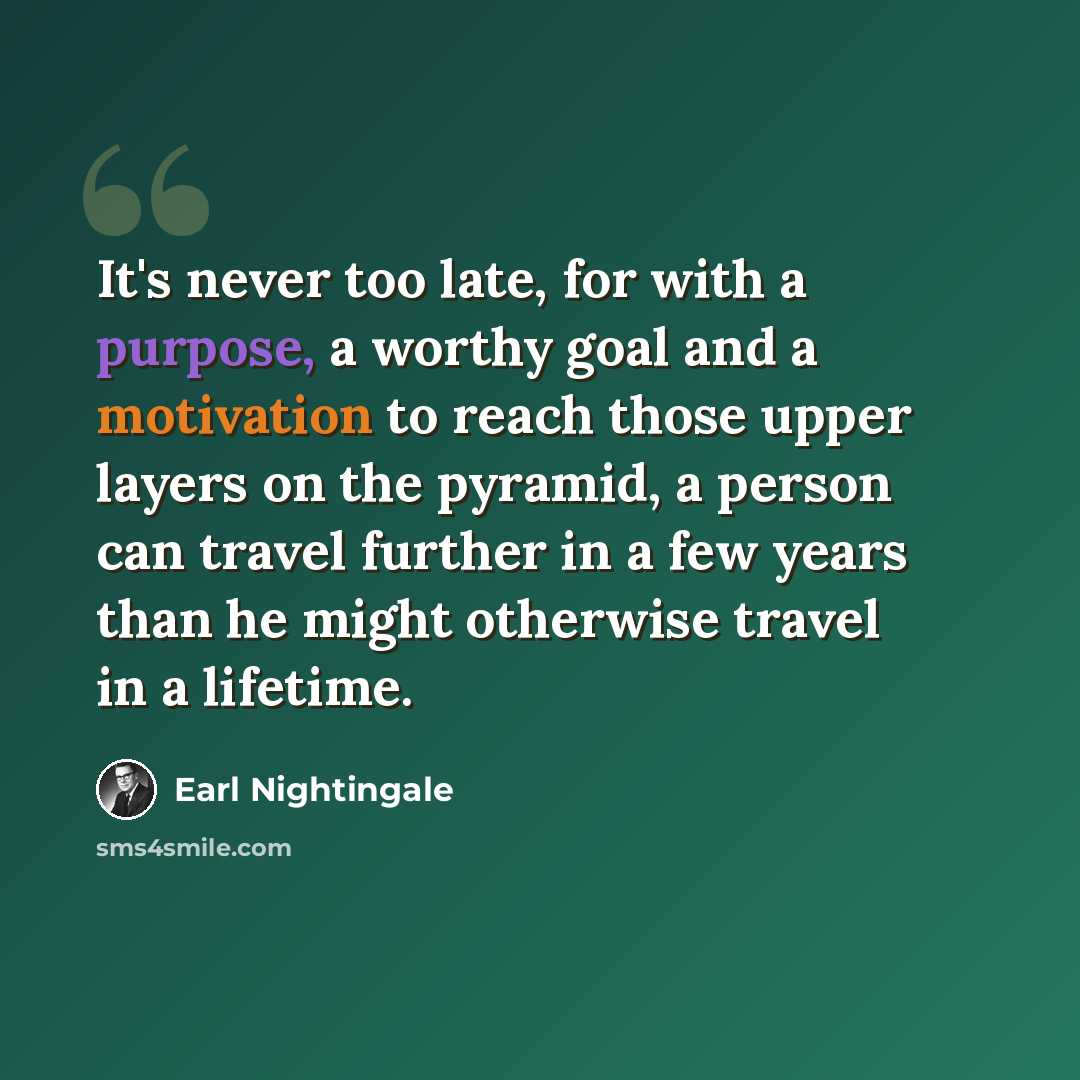 “It's never too late, for with a purpose, a worthy goal and a motivation to reach those upper layers on the pyramid, a person can travel further in a few years than he might otherwise travel in a lifetime.” quote by Earl Nightingale