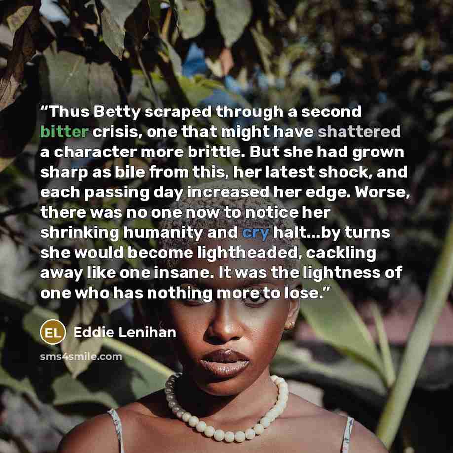 “Thus Betty scraped through a second bitter crisis, one that might have shattered a character more brittle. But she had grown sharp as bile from this, her latest shock, and each passing day increased her edge. Worse, there was no one now to notice her shrinking humanity and cry halt...by turns she…” quote by Eddie Lenihan