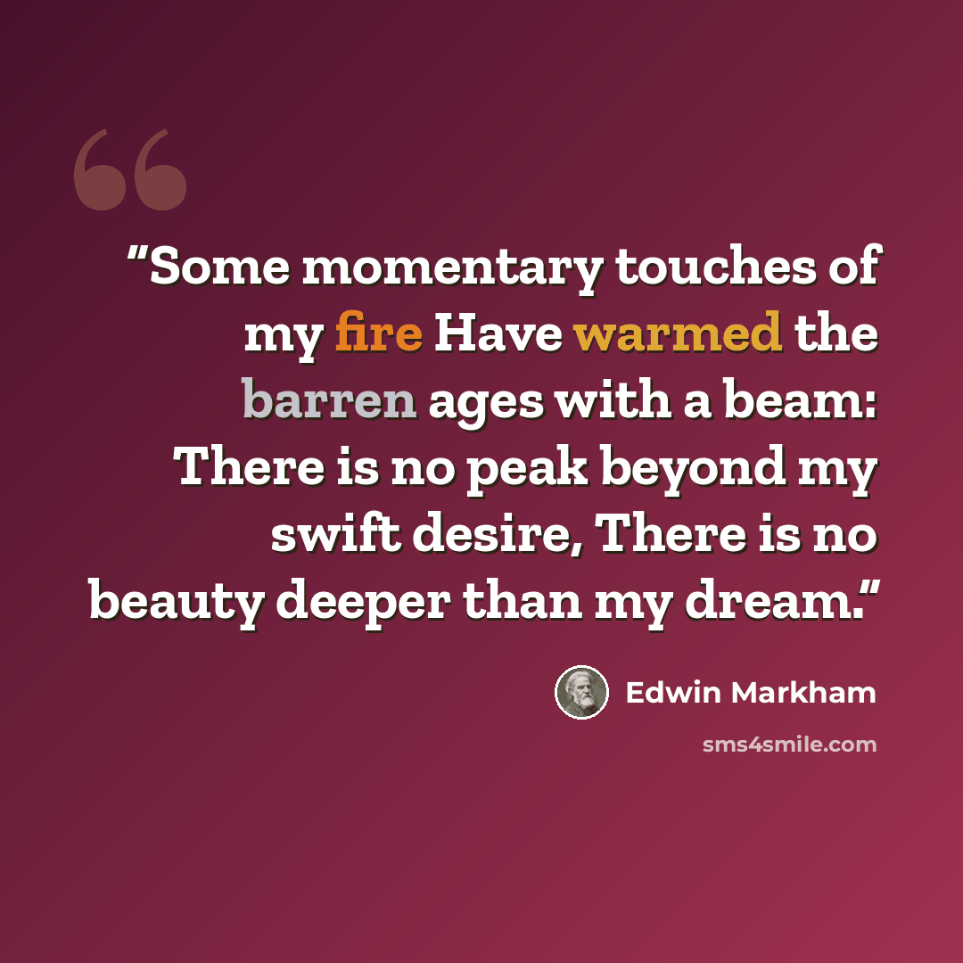 “Some momentary touches of my fire Have warmed the barren ages with a beam: There is no peak beyond my swift desire, There is no beauty deeper than my dream.” quote by Edwin Markham