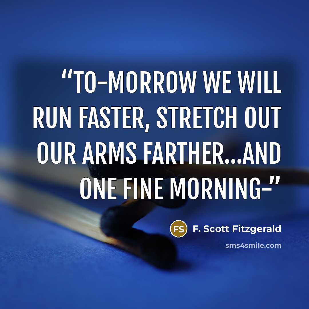 “to-morrow we will run faster, stretch out our arms farther…And one fine morning-” quote by F. Scott Fitzgerald