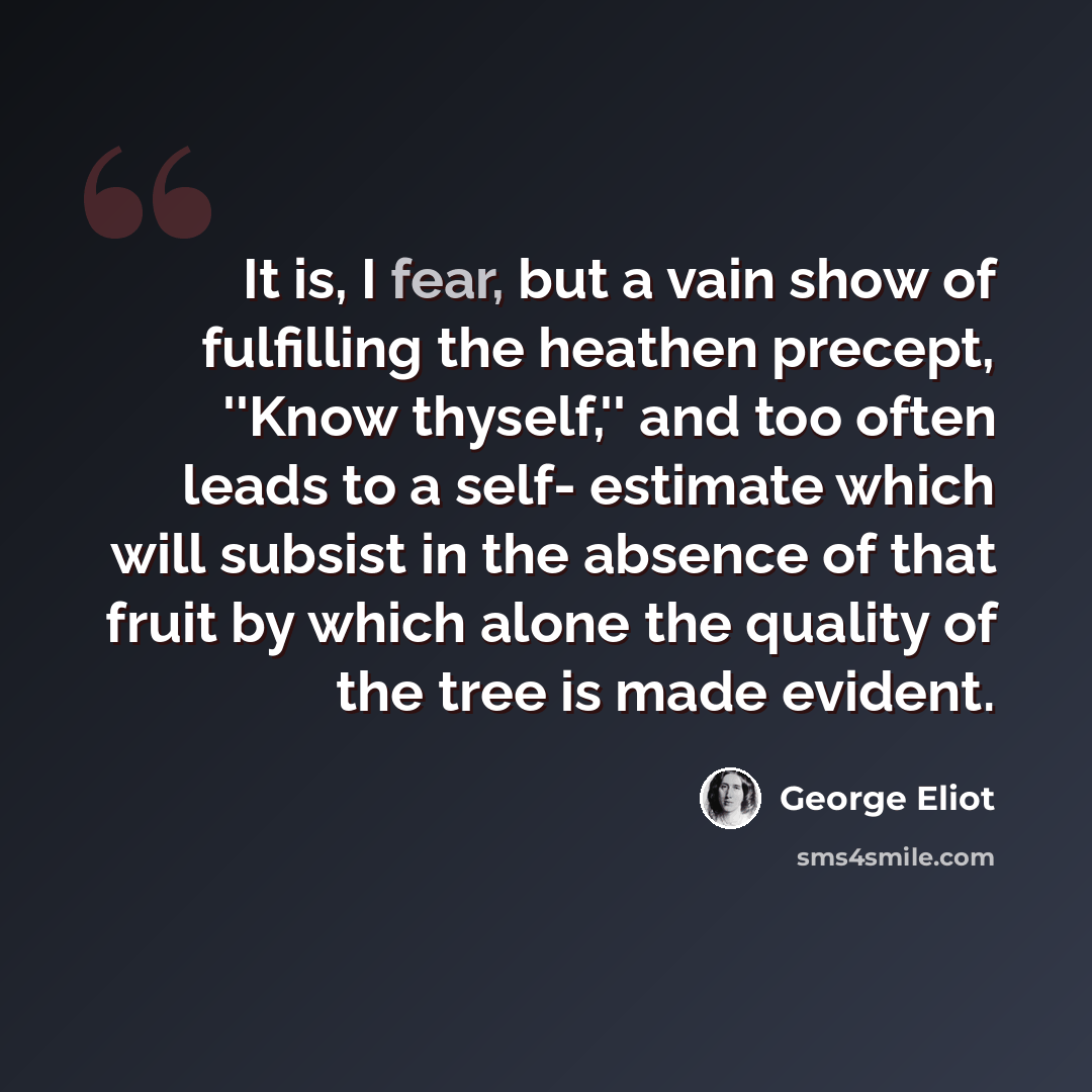 “It is, I fear, but a vain show of fulfilling the heathen precept, ''Know thyself,'' and too often leads to a self- estimate which will subsist in the absence of that fruit by which alone the quality of the tree is made evident.” quote by George Eliot
