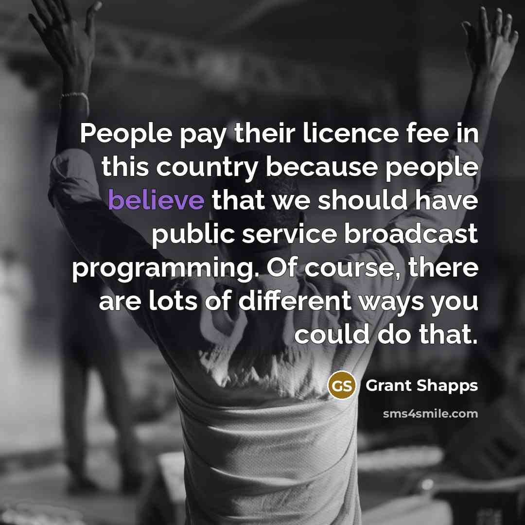 “People pay their licence fee in this country because people believe that we should have public service broadcast programming. Of course, there are lots of different ways you could do that.” quote by Grant Shapps