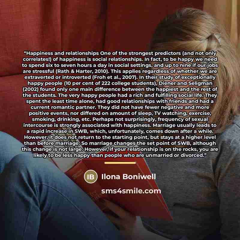 “Happiness and relationships One of the strongest predictors (and not only correlates!) of happiness is social relationships. In fact, to be happy we need to spend six to seven hours a day in social settings, and up to nine if our jobs are stressful (Rath & Harter, 2010). This applies regardless of…” quote by Ilona Boniwell