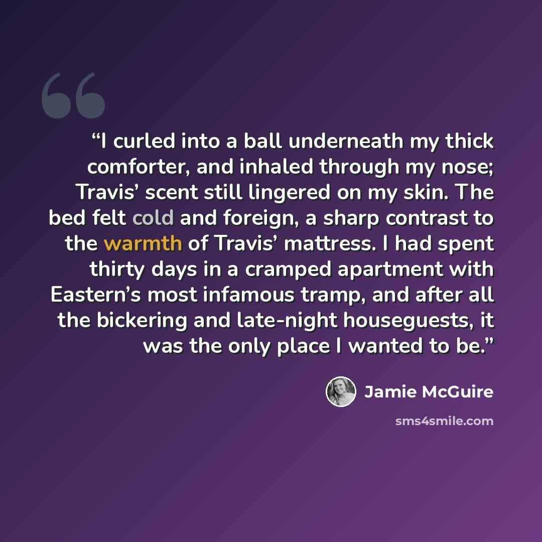 “I curled into a ball underneath my thick comforter, and inhaled through my nose; Travis’ scent still lingered on my skin. The bed felt cold and foreign, a sharp contrast to the warmth of Travis’ mattress. I had spent thirty days in a cramped apartment with Eastern’s most infamous tramp, and after…” quote by Jamie McGuire