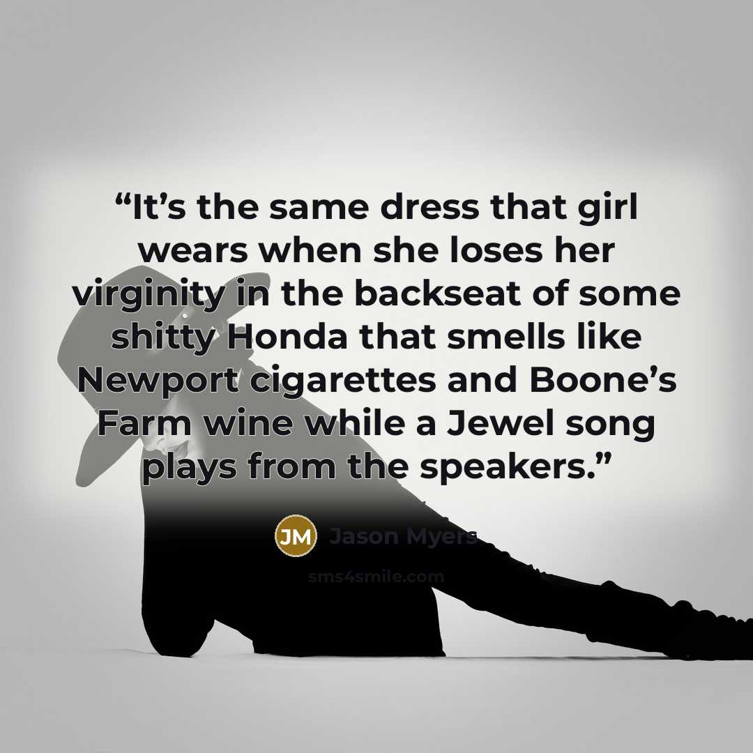 “It’s the same dress that girl wears when she loses her virginity in the backseat of some shitty Honda that smells like Newport cigarettes and Boone’s Farm wine while a Jewel song plays from the speakers.” quote by Jason Myers