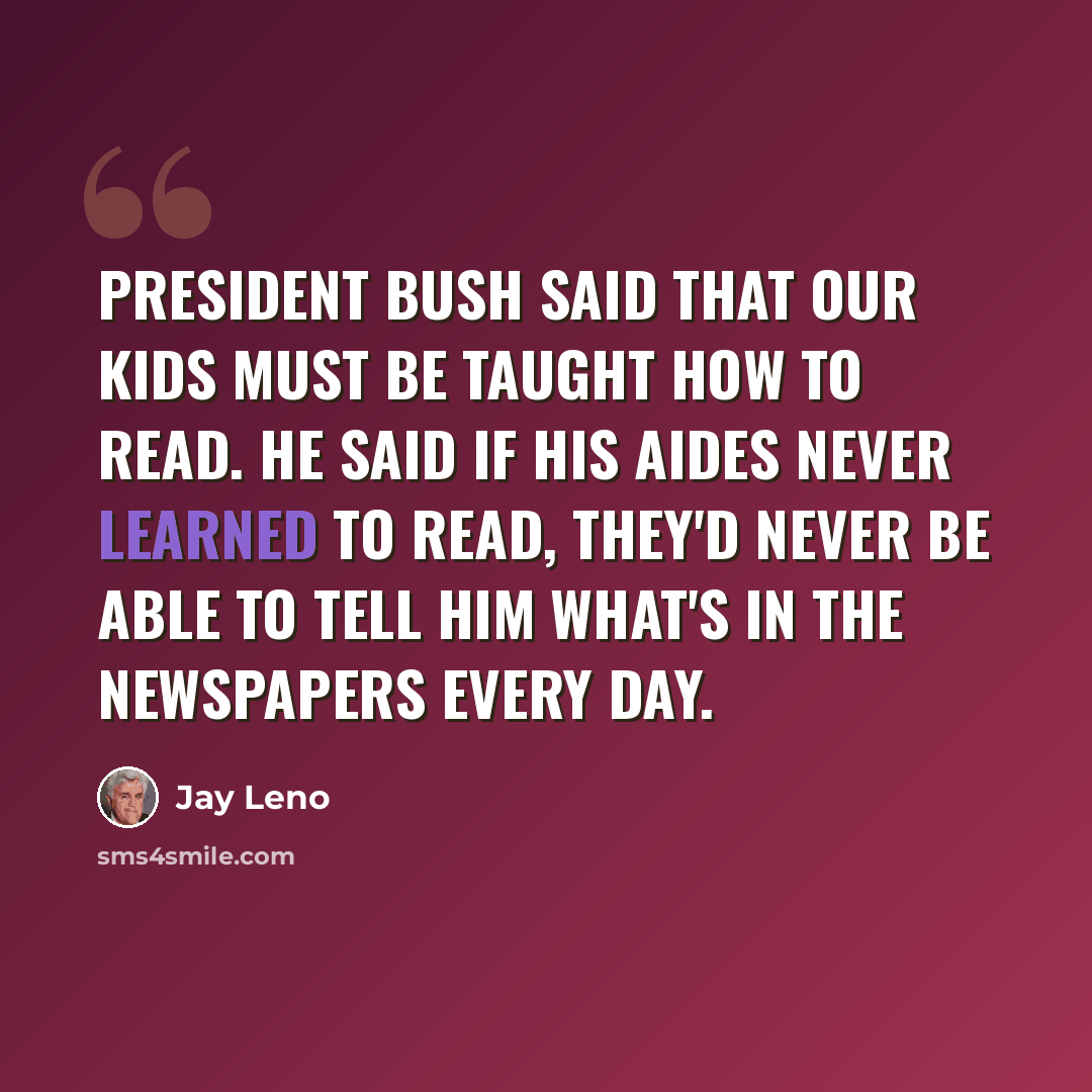 “President Bush said that our kids must be taught how to read. He said if his aides never learned to read, they'd never be able to tell him what's in the newspapers every day.” quote by Jay Leno