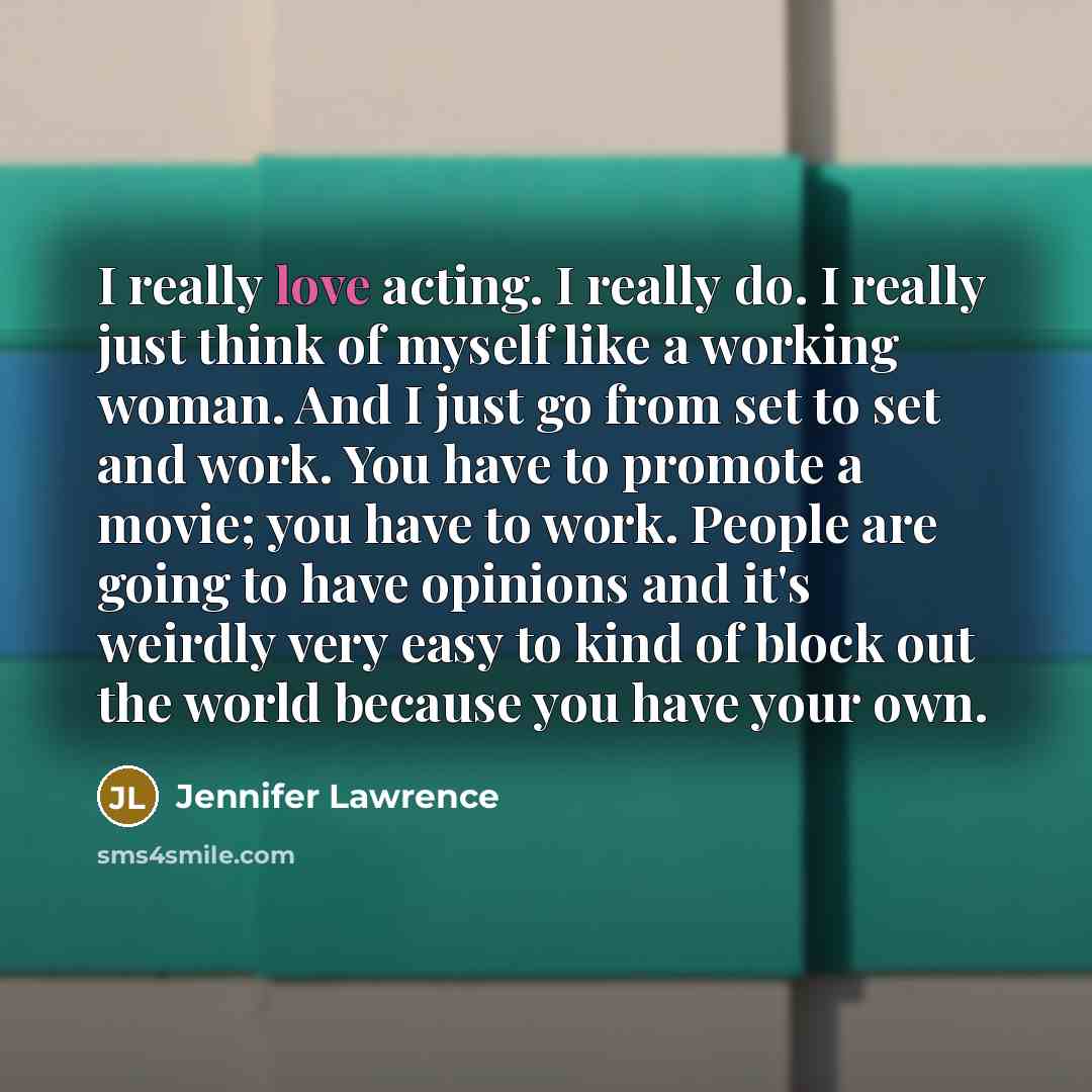 “I really love acting. I really do. I really just think of myself like a working woman. And I just go from set to set and work. You have to promote a movie; you have to work. People are going to have opinions and it's weirdly very easy to kind of block out the world because you have your own.” quote by Jennifer Lawrence