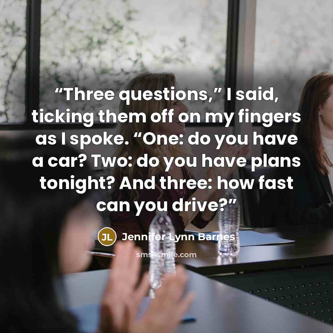 “Three questions,” I said, ticking them off on my fingers as I spoke. “One: do you have a car? Two: do you have plans tonight? And three: how fast can you drive?” quote by Jennifer Lynn Barnes