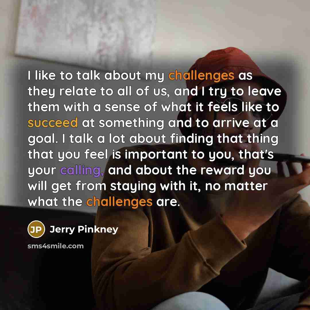 “I like to talk about my challenges as they relate to all of us, and I try to leave them with a sense of what it feels like to succeed at something and to arrive at a goal. I talk a lot about finding that thing that you feel is important to you, that's your calling, and about the reward you will…” quote by Jerry Pinkney