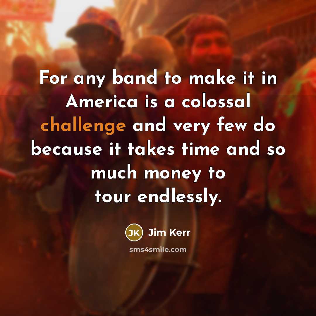 “For any band to make it in America is a colossal challenge and very few do because it takes time and so much money to tour endlessly.” quote by Jim Kerr
