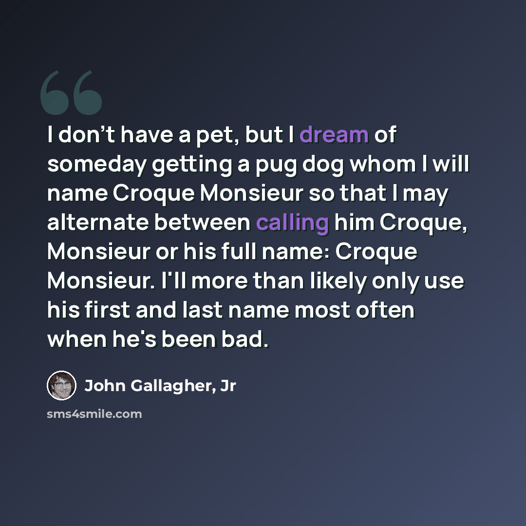 “I don't have a pet, but I dream of someday getting a pug dog whom I will name Croque Monsieur so that I may alternate between calling him Croque, Monsieur or his full name: Croque Monsieur. I'll more than likely only use his first and last name most often when he's been bad.” quote by John Gallagher, Jr