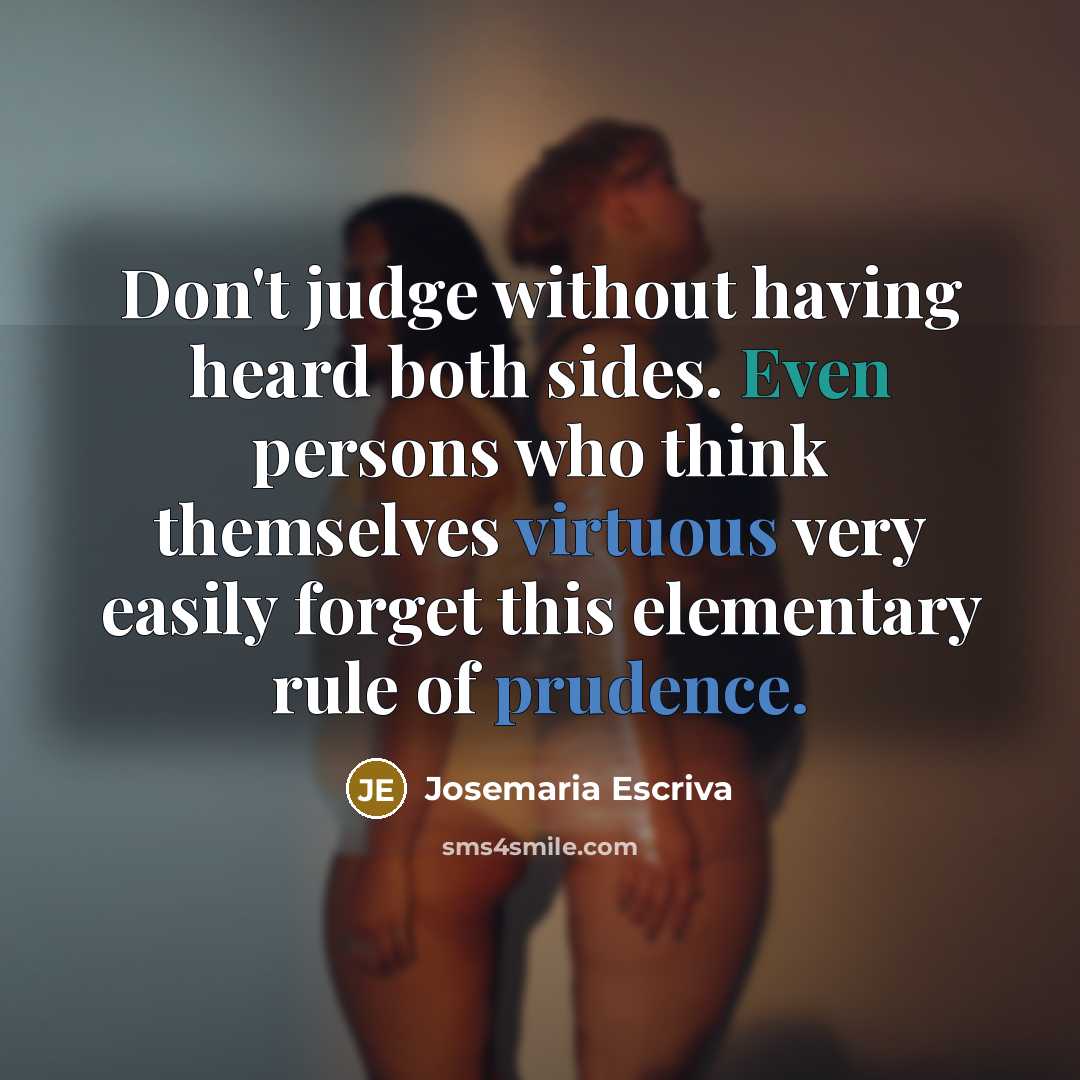“Don't judge without having heard both sides. Even persons who think themselves virtuous very easily forget this elementary rule of prudence.” quote by Josemaria Escriva