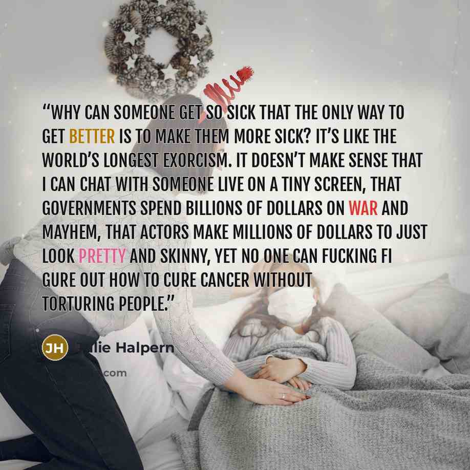 “Why can someone get so sick that the only way to get better is to make them more sick? It’s like the world’s longest exorcism. It doesn’t make sense that I can chat with someone live on a tiny screen, that governments spend billions of dollars on war and mayhem, that actors make millions of…” quote by Julie Halpern